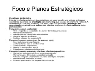 Foco e Planos Estratégicos Estratégias de Marketing Este plano é fundamentado em duas estratégias, as quais gerarão uma série de ações para viabilizá-las: a primeira é a  orientação para marketing , que consiste em imprimir à Fictícia S.A. uma orientação total para marketing, que adota como princípio maior a  satisfação das necessidades, expectativas e anseios dos clientes ; a segunda é o  foco no cliente , cujas premissas são: Compromisso com os clientes:  Ouvir e responder as necessidades dos clientes tão rápido quanto possível. Oferecer excelente serviço. Oferecer produtos e serviços em termos atrativos. Consertar o serviço rapidamente. Facilitar a utilização dos serviços de TI.  Compromisso com os negócios da qualquer porte: Servir o cliente de forma profissional. Auxiliar o cliente a fazer as escolhas certas. Auxiliar o cliente a poupar tempo. Garantir a continuidade do serviço. Estabelecer um relacionamento de parceria. Compromisso com os grandes clientes e clientes corporativos: Oferecer um ponto de contato único, um verdadeiro parceiro. Oferecer soluções diferenciadas para cada organização. Colocar o serviço em funcionamento nos prazos e condições planejadas. Oferecer suporte permanente ao cliente. Facilitar o gerenciamento das despesas de comunicações.  