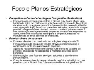 Foco e Planos Estratégicos Competência Central e Vantagem Competitiva Sustentável Em termos de competência central, a Fictícia S.A. busca atingir uma habilidade única de: (1) fornecer soluções customizadas de Tecnologia da Informação, que sejam percebidas pelos clientes como de altíssimo valor agregado; e (2) fazer com que essas soluções, a partir da imagem positiva que gerarão nos clientes, possam contribuir para aumentar a sua penetração no segmento das empresas privadas de Araçoiaba da Serra, com uma visibilidade maior para e Empresa, baseada na manutenção de seus padrões de qualidade. Fatores-chave de sucesso Foco em clientes com prioridade em soluções integradas de TI. Fortalecimento da equipe de vendas através de treinamentos e certificações junto aos parceiros de negócios. Ações de relacionamento com clientes A/B e foco no trabalho de projetos, analisando necessidades e melhores soluções custo-benefício. Diferenciação, com foco em serviços, soluções e atendimento personalizado. Conquista e manutenção de parceiros de negócios estratégicos, que possam, com a Fictícia S.A., ofereceras melhores soluções em TI.  