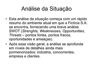 Análise da Situação Esta análise da situação começa com um rápido resumo do ambiente atual em que a Fictícia S.A. se encontra, fornecendo uma breve análise SWOT ( Strenghts, Weaknesses, Opportunities, Threats  – pontos fortes, pontos fracos, oportunidades e ameaças).  Após essa visão geral, a análise se aprofunda em níveis de detalhes ainda mais pormenorizados: indústria, concorrentes, empresa e clientes.  