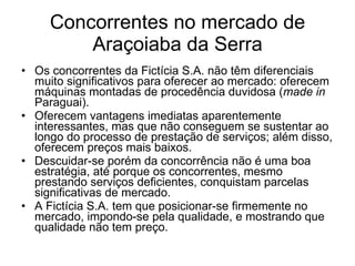 Concorrentes no mercado de Araçoiaba da Serra Os concorrentes da Fictícia S.A. não têm diferenciais muito significativos para oferecer ao mercado: oferecem máquinas montadas de procedência duvidosa ( made in  Paraguai). Oferecem vantagens imediatas aparentemente interessantes, mas que não conseguem se sustentar ao longo do processo de prestação de serviços; além disso, oferecem preços mais baixos. Descuidar-se porém da concorrência não é uma boa estratégia, até porque os concorrentes, mesmo prestando serviços deficientes, conquistam parcelas significativas de mercado. A Fictícia S.A. tem que posicionar-se firmemente no mercado, impondo-se pela qualidade, e mostrando que qualidade não tem preço.  