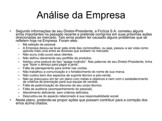 Análise da Empresa Segundo informações de seu Diretor-Presidente, a Fictícia S.A. cometeu alguns erros importantes no passado recente e pretende corrigi-los em suas próximas ações direcionadas ao mercado. Tais erros podem ter causado alguns problemas que se refletem hoje na Empresa. Foram eles: Má seleção de pessoal. A Empresa deixou-se levar pela onda das  commodities , ou seja, passou a ser vista como apenas mais uma entre as diversas que existem no mercado. Não ouviu (não ouve) seus clientes. Não definiu claramente seu portfólio de produtos. Adotou uma postura do tipo “apaga incêndio”. Nas palavras de seu Diretor-Presidente, tinha que “fazer o almoço para pagar a janta”. Falta de planejamento para entrar nas contas. Não trabalhou a comunicação e o fortalecimento do nome de sua marca. Não cuidou bem dos aspectos de suporte técnico e pós-venda. Não se preocupou em ter um plano com metas e objetivos e nem com o estabelecimento de critérios de premiação para sua equipe de vendas. Falta de padronização do discurso de seu corpo técnico. Falta de auditoria (acompanhamento do pessoal). Atendimento deficiente, sem critérios definidos. Descuidou-se do aspecto relacionado à sua responsabilidade social.  Neste plano, pretende-se propor ações que possam contribuir para a correção dos erros acima citados.  