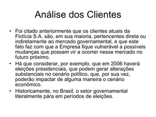 Análise dos Clientes Foi citado anteriormente que os clientes atuais da Fictícia S.A. são, em sua maioria, pertencentes direta ou indiretamente ao mercado governamental, e que este fato faz com que a Empresa fique vulnerável a possíveis mudanças que possam vir a ocorrer nesse mercado no futuro próximo.  Há que considerar, por exemplo, que em 2006 haverá eleições presidenciais, que podem gerar alterações substanciais no cenário político, que, por sua vez, poderão impactar de alguma maneira o cenário econômico.  Historicamente, no Brasil, o setor governamental literalmente pára em períodos de eleições.  