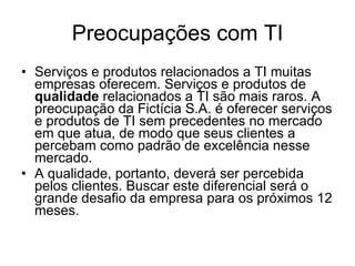 Preocupações com TI Serviços e produtos relacionados a TI muitas empresas oferecem. Serviços e produtos de  qualidade  relacionados a TI são mais raros. A preocupação da Fictícia S.A. é oferecer serviços e produtos de TI sem precedentes no mercado em que atua, de modo que seus clientes a percebam como padrão de excelência nesse mercado.  A qualidade, portanto, deverá ser percebida pelos clientes. Buscar este diferencial será o grande desafio da empresa para os próximos 12 meses.  