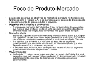 Foco de Produto-Mercado Esta seção descreve os objetivos de marketing e produto no horizonte de 12 meses para a Fictícia S.A. e os mercados-alvo, pontos de diferenciação e posicionamento de seus produtos e serviços.  Objetivos de Marketing e de Produto A intenção de marketing da Fictícia S.A. é tirar vantagem total do potencial de sua marca e seus produtos, tendo em vista a postura  low profile  adotada pela empresa desde sua criação. Isso é detalhado nas quatro áreas a seguir: Mercados atuais Espera-se, a partir das ações de marketing propostas neste plano, que, na pior das hipóteses, os mercados atuais sejam preservados em função da qualidade percebida em relação aos serviços prestados tradicionalmente pela Empresa. Isto significa que a Fictícia S.A. não deve se descuidar do segmento governamental, que a sustenta no momento, ao mesmo tempo em que tenta expandir seu mercado para outro segmento.  A Empresa deve, inclusive, lutar para que a sua receita oriunda do segmento governamental aumente nos próximos 12 meses.  Novos mercados No final do 12º mês a que se refere este plano, o negócio da Fictícia S.A. será expandido para, pelo menos 150 novos clientes do segmento privado, reduzindo substancialmente o seu grau de dependência em relação ao segmento governamental.  