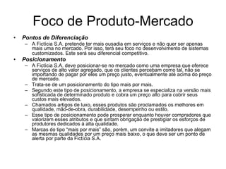Foco de Produto-Mercado Pontos de Diferenciação A Fictícia S.A. pretende ter mais ousadia em serviços e não quer ser apenas mais uma no mercado. Por isso, terá seu foco no desenvolvimento de sistemas customizados. Este será seu diferencial competitivo.   Posicionamento A Fictícia S.A. deve posicionar-se no mercado como uma empresa que oferece serviços de alto valor agregado, que os clientes percebam como tal, não se importando de pagar por eles um preço justo, eventualmente até acima do preço de mercado.  Trata-se de um posicionamento do tipo mais por mais. Segundo este tipo de posicionamento, a empresa se especializa na versão mais sofisticada de determinado produto e cobra um preço alto para cobrir seus custos mais elevados.  Chamados artigos de luxo, esses produtos são proclamados os melhores em qualidade, mão-de-obra, durabilidade, desempenho ou estilo.  Esse tipo de posicionamento pode prosperar enquanto houver compradores que valorizem esses atributos e que sintam obrigação de prestigiar os esforços de produtores dedicados à alta qualidade. Marcas do tipo “mais por mais” são, porém, um convite a imitadores que alegam as mesmas qualidades por um preço mais baixo, o que deve ser um ponto de alerta por parte da Fictícia S.A.  