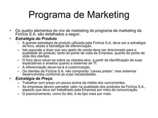 Programa de Marketing Os quatro elementos do  mix  de marketing do programa de marketing da Fictícia S.A. são detalhados a seguir. Estratégia do Produto A grande estratégia de produto utilizada pela Fictícia S.A. deve ser a estratégia de foco, aliada à estratégia de diferenciação.  Isto equivale a dizer que seu apelo de venda deve ser direcionado para a qualidade do produto, tanto do ponto de vista da Empresa, quanto do ponto de vista dos clientes.  O foco deve situar-se sobre os clientes-alvo, a partir da identificação de suas expectativas e anseios quanto a sistemas de TI.  A diferenciação dever-se-á à customização.  Os clientes da Fictícia S.A. não comprarão “caixas pretas”, mas sistemas desenvolvidos conforme as suas necessidades.  Estratégia de Preço Trabalhar com preço um pouco acima da média dos concorrentes.  As empresas devem perceber valor na qualidade dos produtos da Fictícia S.A., aspecto que deve ser trabalhado pela Empresa por meio da comunicação. O posicionamento, como foi dito, é do tipo mais por mais.  
