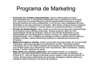 Programa de Marketing Anúncios em revistas especializadas : seriam selecionadas revistas especializadas em TI, de grande penetração entre o público-alvo da Fictícia S.A., para que a Empresa fizesse publicar regularmente anúncios e artigos técnicos escritos por seus profissionais, a fim de dar mais visibilidade às suas atividades e aos seus serviços e produtos. Além disso, pode-se buscar espaços para anúncios em boletins e  house-organs  de empresas públicas e privadas. Evento de apresentação : seria criada uma série de eventos para apresentação da empresa a seus clientes potenciais. Nesses eventos, além de uma apresentação formal da Empresa, feita por seu Diretor-Presidente ou por especialistas por ele designados, haveria, ao final, um rápido coquetel de congraçamento, com o objetivo de estreitar contatos visando futuros negócios. Nessas ocasiões, seriam distribuídos folhetos e material promocional da Empresa. Material de apoio a vendas : seriam produzidas diversas peças de comunicação impressas, para servir de apoio ao pessoal de vendas. Tais peças seriam compostas de um CD ROM contendo as principais características da Empresa, com ênfase sobre seus diferenciais mais importantes, além de folhetos,  folders , brindes e outros materiais de apoio.   Mala direta aos clientes potenciais : seria desenvolvido um programa ostensivo de mala direta direcionada aos clientes potenciais de interesse da Fictícia S.A., com um  follow-up  de pelo menos quatro a seis envios durante 12 meses. Essas peças enfatizariam as principais vantagens obtidas pelos que optassem pelos produtos e serviços da Empresa.  