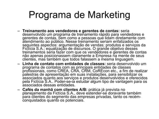 Programa de Marketing Treinamento aos vendedores e gerentes de contas:  seria desenvolvido um programa de treinamento rápido para vendedores e gerentes de contas, bem como a pessoas que lidam diretamente com atendimento ao público. Nesse treinamento seriam enfatizados os seguintes aspectos: argumentação de vendas; produtos e serviços da Fictícia S.A.; equalização de discursos. O grande objetivo desses treinamentos seria fazer com que os vendedores e gerentes de contas não apenas posicionassem claramente a Empresa na mente de seus clientes, mas também que todos falassem a mesma linguagem. Linha de contato com entidades de classes:  seria desenvolvido um programa de contatos com as principais entidades de classes profissionais, como CREA, CRA, CRM, CoREcon etc., a fim de realizar palestras de apresentação em suas instalações, para sensibilizar os associados quanto aos serviços e produtos desenvolvidos e oferecidos pela Fictícia S.A.. Poder-se-ia estudar algum tipo de vantagem para os associados dessas entidades. Cafés da manhã com clientes A/B:  prática já prevista no planejamento da Fictícia S.A., deve estender-se doravante também para clientes do segmento das empresas privadas, tanto os recém-conquistados quanto os potenciais.  
