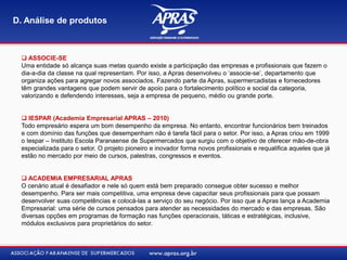  ASSOCIE-SE
Uma entidade só alcança suas metas quando existe a participação das empresas e profissionais que fazem o
dia-a-dia da classe na qual representam. Por isso, a Apras desenvolveu o „associe-se‟, departamento que
organiza ações para agregar novos associados. Fazendo parte da Apras, supermercadistas e fornecedores
têm grandes vantagens que podem servir de apoio para o fortalecimento político e social da categoria,
valorizando e defendendo interesses, seja a empresa de pequeno, médio ou grande porte.
 IESPAR (Academia Empresarial APRAS – 2010)
Todo empresário espera um bom desempenho da empresa. No entanto, encontrar funcionários bem treinados
e com domínio das funções que desempenham não é tarefa fácil para o setor. Por isso, a Apras criou em 1999
o Iespar – Instituto Escola Paranaense de Supermercados que surgiu com o objetivo de oferecer mão-de-obra
especializada para o setor. O projeto pioneiro e inovador forma novos profissionais e requalifica aqueles que já
estão no mercado por meio de cursos, palestras, congressos e eventos.
 ACADEMIA EMPRESARIAL APRAS
O cenário atual é desafiador e nele só quem está bem preparado consegue obter sucesso e melhor
desempenho. Para ser mais competitiva, uma empresa deve capacitar seus profissionais para que possam
desenvolver suas competências e colocá-las a serviço do seu negócio. Por isso que a Apras lança a Academia
Empresarial: uma série de cursos pensados para atender as necessidades do mercado e das empresas. São
diversas opções em programas de formação nas funções operacionais, táticas e estratégicas, inclusive,
módulos exclusivos para proprietários do setor.
D. Análise de produtos
 