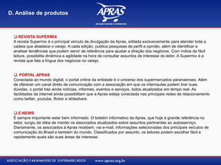  REVISTA SUPERMIX
A revista Supermix é o principal veículo de divulgação da Apras, editada exclusivamente para atender toda a
cadeia que abastece o varejo. A cada edição, publica pesquisas de perfil e opinião, além de identificar e
analisar tendências que podem servir de referência para ajustar a direção dos negócios. Com índice de fácil
leitura, possibilita dinâmica e agilidade na hora de consultar assuntos de interesse do leitor. A Supermix é a
revista que fala a língua dos negócios no varejo.
 PORTAL APRAS
Conectada ao mundo digital, o portal online da entidade é o universo dos supermercados paranaenses. Além
de oferecer um canal direto de comunicação com a associação em que os internautas podem tirar suas
dúvidas, o portal traz ainda notícias, informes, eventos e serviços, todos atualizados em tempo real. As
facilidades da internet ainda possibilitam que a Apras esteja conectada nas principais redes de relacionamento
como twitter, youtube, flicker e slideshare.
 E-NEWS
É sempre importante estar bem informado. O boletim informativo da Apras, que hoje é grande referência no
setor, surgiu da idéia de manter os associados atualizados sobre assuntos pertinentes ao autosserviço.
Diariamente, os associados à Apras recebem, via e-mail, informações selecionadas dos principais veículos de
comunicação do Brasil e também do mundo. Classificados por assunto, os leitores podem escolher fácil e
rapidamente quais são suas áreas de interesse.
D. Análise de produtos
 