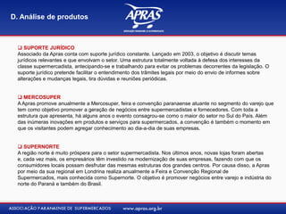  SUPORTE JURÍDICO
Associado da Apras conta com suporte jurídico constante. Lançado em 2003, o objetivo é discutir temas
jurídicos relevantes e que envolvam o setor. Uma estrutura totalmente voltada à defesa dos interesses da
classe supermercadista, antecipando-se e trabalhando para evitar os problemas decorrentes da legislação. O
suporte jurídico pretende facilitar o entendimento dos trâmites legais por meio do envio de informes sobre
alterações e mudanças legais, tira dúvidas e reuniões periódicas.
 MERCOSUPER
A Apras promove anualmente a Mercosuper, feira e convenção paranaense atuante no segmento do varejo que
tem como objetivo promover a geração de negócios entre supermercadistas e fornecedores. Com toda a
estrutura que apresenta, há alguns anos o evento consagrou-se como o maior do setor no Sul do País. Além
das inúmeras inovações em produtos e serviços para supermercados, a convenção é também o momento em
que os visitantes podem agregar conhecimento ao dia-a-dia de suas empresas.
 SUPERNORTE
A região norte é muito próspera para o setor supermercadista. Nos últimos anos, novas lojas foram abertas
e, cada vez mais, os empresários têm investido na modernização de suas empresas, fazendo com que os
consumidores locais possam desfrutar das mesmas estruturas dos grandes centros. Por causa disso, a Apras
por meio da sua regional em Londrina realiza anualmente a Feira e Convenção Regional de
Supermercados, mais conhecida como Supernorte. O objetivo é promover negócios entre varejo e indústria do
norte do Paraná e também do Brasil.
D. Análise de produtos
 