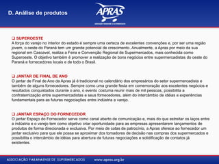  SUPEROESTE
A força do varejo no interior do estado é sempre uma certeza de excelentes convenções e, por ser uma região
jovem, o oeste do Paraná tem um grande potencial de crescimento. Anualmente, a Apras por meio da sua
regional em Cascavel, realiza a Feira e Convenção Regional de Supermercados, mais conhecida como
Superoeste. O objetivo também é promover a realização de bons negócios entre supermercadistas do oeste do
Paraná e fornecedores locais e de todo o Brasil.
 JANTAR DE FINAL DE ANO
O jantar de Final de Ano da Apras já é tradicional no calendário dos empresários do setor supermercadista e
também de alguns fornecedores. Sempre como uma grande festa em comemoração aos excelentes negócios e
resultados conquistados durante o ano, o evento costuma reunir mais de mil pessoas, possibilita a
confraternização entre supermercadistas e seus fornecedores, além do intercâmbio de idéias e experiências
fundamentais para as futuras negociações entre indústria e varejo.
 JANTAR ESPAÇO DO FORNECEDOR
O jantar Espaço do Fornecedor serve como canal aberto de comunicação e, mais do que estreitar os laços entre
a indústria e o varejo tem como objetivo criar oportunidade para as empresas apresentarem lançamentos de
produtos de forma direcionada e exclusiva. Por meio de cotas de patrocínio, a Apras oferece ao fornecedor um
jantar exclusivo para que ele possa se aproximar dos tomadores de decisão nas compras dos supermercados e
possibilita o intercâmbio de idéias para abertura de futuras negociações e solidificação de contatos já
existentes.
D. Análise de produtos
 