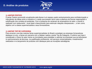  JANTAR FESTIVO
O jantar Festivo promovido anualmente pela Apras é um espaço usado exclusivamente para confraternização e
intercâmbio de idéias entre a indústria e o varejo que possam servir para a abertura de futuras negociações e
solidificação dos contatos já existentes. Com a presença de centenas de empresários do setor, o evento é
realizado num restaurante – local ideal e descontraído para estimular relações interpessoais –, e tem como
objetivo unir a classe supermercadista a seus fornecedores.
 JANTAR TOP DE CATEGORIA
Para encerrar uma das maiores feiras supermercadistas do Brasil e prestigiar as empresas fornecedoras
destaque no ano, a Apras em parceria com a Nielsen realiza o jantar Top de Categoria. O prêmio que hoje é
considerado o Oscar do setor reúne os convidados para prestigiar e valorizar as empresas que se esforçaram
no aprimoramento de técnicas, na qualificação profissional, nos serviços comercializados, investimentos
realizados e no lançamento de produtos com destaque para as inovações estratégicas.
D. Análise de produtos
 