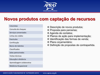 Novos produtos com captação de recursos
 Descrição de novos produtos;
 Proposta para parcerias;
 Agenda de contatos;
 Planos de ação para implementação;
 Identificação das formas de venda;
 Plano orçamentário;
 Definição de propostas de contrapartida.
Colunistas
Consulta de cheques
Serviços conveniados
Linhas de crédito
Fascículos
Certificação
Banco de talentos
Classificados
Salas patrocinadas
Visitas técnicas
Educação à distância
Aprendizagem colaborativa
Medicina Ocupacional
 