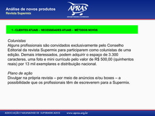 Colunistas
Alguns profissionais são convidados exclusivamente pelo Conselho
Editorial da revista Supermix para participarem como colunistas de uma
edição. Demais interessados, podem adquirir o espaço de 3.300
caracteres, uma foto e mini currículo pelo valor de R$ 500,00 (quinhentos
reais) por 13 mil exemplares e distribuição nacional.
Plano de ação
Divulgar na própria revista – por meio de anúncios e/ou boxes – a
possibilidade que os profissionais têm de escreverem para a Supermix.
Análise de novos produtos
Revista Supermix
1 - CLIENTES ATUAIS - NECESSIDADES ATUAIS - MÉTODOS NOVOS
 