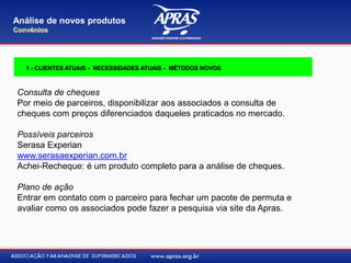 Consulta de cheques
Por meio de parceiros, disponibilizar aos associados a consulta de
cheques com preços diferenciados daqueles praticados no mercado.
Possíveis parceiros
Serasa Experian
www.serasaexperian.com.br
Achei-Recheque: é um produto completo para a análise de cheques.
Plano de ação
Entrar em contato com o parceiro para fechar um pacote de permuta e
avaliar como os associados pode fazer a pesquisa via site da Apras.
Análise de novos produtos
Convênios
1 - CLIENTES ATUAIS - NECESSIDADES ATUAIS - MÉTODOS NOVOS
 