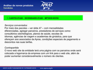Serviços conveniados
Por meio dos pacotes – ver slide 47 – com mensalidades
diferenciadas, agregar parceiros, prestadores de serviços como:
consultórios odontológicos, planos de saúde, escolas de
idiomas, agências de viagem e academias de ginástica, para que
ofereçam aos associados da Apras, condições especiais de pagamento e
descontos nas suas tarifas.
Contrapartida
O novo web site da entidade terá uma página com os parceiros onde será
colocada a logomarca da empresa com um link para o web site, além de
poder aumentar consideravelmente o número de clientes.
Análise de novos produtos
Convênios
1 - CLIENTES ATUAIS - NECESSIDADES ATUAIS - MÉTODOS NOVOS
 