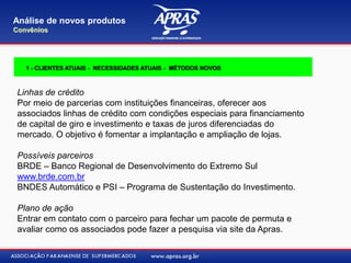 Linhas de crédito
Por meio de parcerias com instituições financeiras, oferecer aos
associados linhas de crédito com condições especiais para financiamento
de capital de giro e investimento e taxas de juros diferenciadas do
mercado. O objetivo é fomentar a implantação e ampliação de lojas.
Possíveis parceiros
BRDE – Banco Regional de Desenvolvimento do Extremo Sul
www.brde.com.br
BNDES Automático e PSI – Programa de Sustentação do Investimento.
Plano de ação
Entrar em contato com o parceiro para fechar um pacote de permuta e
avaliar como os associados pode fazer a pesquisa via site da Apras.
Análise de novos produtos
Convênios
1 - CLIENTES ATUAIS - NECESSIDADES ATUAIS - MÉTODOS NOVOS
 
