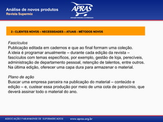 Fascículos
Publicação editada em cadernos e que ao final formam uma coleção.
A ideia é programar anualmente – durante cada edição da revista –
fascículos com temas específicos, por exemplo, gestão de loja, perecíveis,
administração de departamento pessoal, retenção de talentos, entre outros.
Na última edição, oferecer uma capa dura para armazenar o material.
Plano de ação
Buscar uma empresa parceira na publicação do material – conteúdo e
edição – e, custear essa produção por meio de uma cota de patrocínio, que
deverá assinar todo o material do ano.
Análise de novos produtos
Revista Supermix
2 - CLIENTES NOVOS – NECESSIDADES – ATUAIS - MÉTODOS NOVOS
 