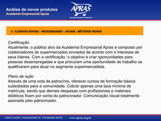Certificação
Atualmente, o público alvo da Academia Empresarial Apras é composto por
colaboradores de supermercados enviados de acordo com o interesse de
seus líderes. Com a certificação, o objetivo é criar oportunidades para
pessoas desempregadas e que procuram uma oportunidade de trabalho se
qualificarem para atuar no segmento supermercadista.
Plano de ação
Através de uma cota de patrocínio, oferecer cursos de formação básica
subsidiados para a comunidade. Cobrar apenas uma taxa mínima de
matrícula, sendo que demais despesas com profissionais e materiais
didáticos ficam por conta do patrocinador. Comunicação visual totalmente
assinada pelo patrocinador.
Análise de novos produtos
Academia Empresarial Apras
2 - CLIENTES NOVOS – NECESSIDADES – ATUAIS - MÉTODOS NOVOS
 