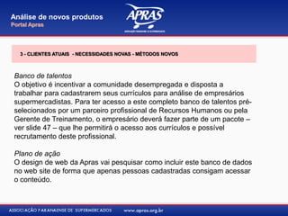Banco de talentos
O objetivo é incentivar a comunidade desempregada e disposta a
trabalhar para cadastrarem seus currículos para análise de empresários
supermercadistas. Para ter acesso a este completo banco de talentos pré-
selecionados por um parceiro profissional de Recursos Humanos ou pela
Gerente de Treinamento, o empresário deverá fazer parte de um pacote –
ver slide 47 – que lhe permitirá o acesso aos currículos e possível
recrutamento deste profissional.
Plano de ação
O design de web da Apras vai pesquisar como incluir este banco de dados
no web site de forma que apenas pessoas cadastradas consigam acessar
o conteúdo.
Análise de novos produtos
Portal Apras
3 - CLIENTES ATUAIS - NECESSIDADES NOVAS - MÉTODOS NOVOS
 