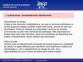 Classificados do varejo
A ideia é criar anúncios multiplataforma, em que os anúncios publicados na
revista Supermix estejam também disponíveis online, através do web site
da entidade. Pode ser utilizado por associados, na forma de pacotes
promocionais ou pelo valor individual da publicação. Não associados só
podem optar pelo valor individual, ainda sem benefícios de descontos que
podem, eventualmente, serem cedidos aos associados.
Plano de ação
Verificar junto ao departamento comercial da revista Supermix a viabilidade
de utilizar um papel diferente para identificar mais facilmente a editoria de
classificados e, com o departamento de design de web, ver a
disponibilidade de criar o banco de dados para acesso restrito.
Análise de novos produtos
Revista Supermix
3 - CLIENTES ATUAIS - NECESSIDADES NOVAS - MÉTODOS NOVOS
 