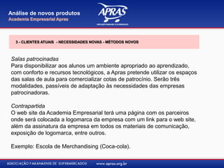 Salas patrocinadas
Para disponibilizar aos alunos um ambiente apropriado ao aprendizado,
com conforto e recursos tecnológicos, a Apras pretende utilizar os espaços
das salas de aula para comercializar cotas de patrocínio. Serão três
modalidades, passíveis de adaptação às necessidades das empresas
patrocinadoras.
Contrapartida
O web site da Academia Empresarial terá uma página com os parceiros
onde será colocada a logomarca da empresa com um link para o web site,
além da assinatura da empresa em todos os materiais de comunicação,
exposição de logomarca, entre outros.
Exemplo: Escola de Merchandising (Coca-cola).
Análise de novos produtos
Academia Empresarial Apras
3 - CLIENTES ATUAIS - NECESSIDADES NOVAS - MÉTODOS NOVOS
 
