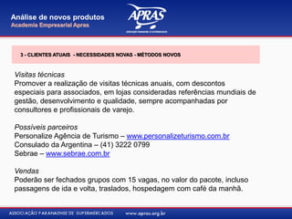 Visitas técnicas
Promover a realização de visitas técnicas anuais, com descontos
especiais para associados, em lojas consideradas referências mundiais de
gestão, desenvolvimento e qualidade, sempre acompanhadas por
consultores e profissionais de varejo.
Possíveis parceiros
Personalize Agência de Turismo – www.personalizeturismo.com.br
Consulado da Argentina – (41) 3222 0799
Sebrae – www.sebrae.com.br
Vendas
Poderão ser fechados grupos com 15 vagas, no valor do pacote, incluso
passagens de ida e volta, traslados, hospedagem com café da manhã.
Análise de novos produtos
Academia Empresarial Apras
3 - CLIENTES ATUAIS - NECESSIDADES NOVAS - MÉTODOS NOVOS
 