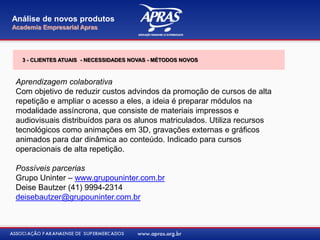 Aprendizagem colaborativa
Com objetivo de reduzir custos advindos da promoção de cursos de alta
repetição e ampliar o acesso a eles, a ideia é preparar módulos na
modalidade assíncrona, que consiste de materiais impressos e
audiovisuais distribuídos para os alunos matriculados. Utiliza recursos
tecnológicos como animações em 3D, gravações externas e gráficos
animados para dar dinâmica ao conteúdo. Indicado para cursos
operacionais de alta repetição.
Possíveis parcerias
Grupo Uninter – www.grupouninter.com.br
Deise Bautzer (41) 9994-2314
deisebautzer@grupouninter.com.br
Análise de novos produtos
Academia Empresarial Apras
3 - CLIENTES ATUAIS - NECESSIDADES NOVAS - MÉTODOS NOVOS
 