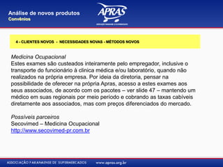 Medicina Ocupacional
Estes exames são custeados inteiramente pelo empregador, inclusive o
transporte do funcionário à clinica médica e/ou laboratório, quando não
realizados na própria empresa. Por ideia da diretoria, pensar na
possibilidade de oferecer na própria Apras, acesso a estes exames aos
seus associados, de acordo com os pacotes – ver slide 47 – mantendo um
médico em suas regionais por meio período e cobrando as taxas cabíveis
diretamente aos associados, mas com preços diferenciados do mercado.
Possíveis parceiros
Secovimed – Medicina Ocupacional
http://www.secovimed-pr.com.br
Análise de novos produtos
Convênios
4 - CLIENTES NOVOS - NECESSIDADES NOVAS - MÉTODOS NOVOS
 