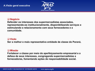 A.Visão geral executiva
 Negócio
Defender os interesses dos supermercadistas associados,
representando-os institucionalmente, disponibilizando serviços e
estimulando o relacionamento com seus fornecedores e a
comunidade.
 Visão
Ser a melhor e mais representativa entidade de classe do Paraná.
 Missão
Fortalecer a classe por meio do aperfeiçoamento empresarial e a
defesa de seus interesses, congregando supermercadistas e
fornecedores, fomentando ações de responsabilidade social.
 