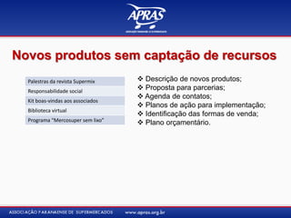 Novos produtos sem captação de recursos
Palestras da revista Supermix
Responsabilidade social
Kit boas-vindas aos associados
Biblioteca virtual
Programa “Mercosuper sem lixo”
 Descrição de novos produtos;
 Proposta para parcerias;
 Agenda de contatos;
 Planos de ação para implementação;
 Identificação das formas de venda;
 Plano orçamentário.
 