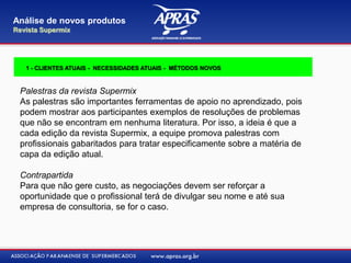 Palestras da revista Supermix
As palestras são importantes ferramentas de apoio no aprendizado, pois
podem mostrar aos participantes exemplos de resoluções de problemas
que não se encontram em nenhuma literatura. Por isso, a ideia é que a
cada edição da revista Supermix, a equipe promova palestras com
profissionais gabaritados para tratar especificamente sobre a matéria de
capa da edição atual.
Contrapartida
Para que não gere custo, as negociações devem ser reforçar a
oportunidade que o profissional terá de divulgar seu nome e até sua
empresa de consultoria, se for o caso.
Análise de novos produtos
Revista Supermix
1 - CLIENTES ATUAIS - NECESSIDADES ATUAIS - MÉTODOS NOVOS
 