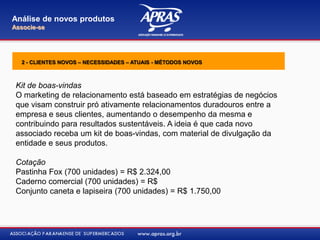 Kit de boas-vindas
O marketing de relacionamento está baseado em estratégias de negócios
que visam construir pró ativamente relacionamentos duradouros entre a
empresa e seus clientes, aumentando o desempenho da mesma e
contribuindo para resultados sustentáveis. A ideia é que cada novo
associado receba um kit de boas-vindas, com material de divulgação da
entidade e seus produtos.
Cotação
Pastinha Fox (700 unidades) = R$ 2.324,00
Caderno comercial (700 unidades) = R$
Conjunto caneta e lapiseira (700 unidades) = R$ 1.750,00
Análise de novos produtos
Associe-se
2 - CLIENTES NOVOS – NECESSIDADES – ATUAIS - MÉTODOS NOVOS
 