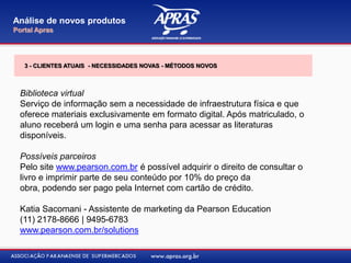 Biblioteca virtual
Serviço de informação sem a necessidade de infraestrutura física e que
oferece materiais exclusivamente em formato digital. Após matriculado, o
aluno receberá um login e uma senha para acessar as literaturas
disponíveis.
Possíveis parceiros
Pelo site www.pearson.com.br é possível adquirir o direito de consultar o
livro e imprimir parte de seu conteúdo por 10% do preço da
obra, podendo ser pago pela Internet com cartão de crédito.
Katia Sacomani - Assistente de marketing da Pearson Education
(11) 2178-8666 | 9495-6783
www.pearson.com.br/solutions
Análise de novos produtos
Portal Apras
3 - CLIENTES ATUAIS - NECESSIDADES NOVAS - MÉTODOS NOVOS
 