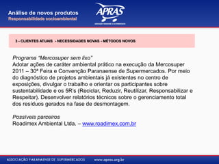 Programa “Mercosuper sem lixo”
Adotar ações de caráter ambiental prático na execução da Mercosuper
2011 – 30ª Feira e Convenção Paranaense de Supermercados. Por meio
do diagnóstico de projetos ambientais já existentes no centro de
exposições, divulgar o trabalho e orientar os participantes sobre
sustentabilidade e os 5R‟s (Reciclar, Reduzir, Reutilizar, Responsabilizar e
Respeitar). Desenvolver relatórios técnicos sobre o gerenciamento total
dos resíduos gerados na fase de desmontagem.
Possíveis parceiros
Roadimex Ambiental Ltda. – www.roadimex.com.br
Análise de novos produtos
Responsabilidade socioambiental
3 - CLIENTES ATUAIS - NECESSIDADES NOVAS - MÉTODOS NOVOS
 