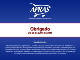 Obrigado
Dia 09 de julho de 2010
Agradecimentos
Aos colaboradores da regionais de Londrina, Cascavel, Ponta Grossa, Guarapuava, Pato Branco e
Curitiba pela paciência e dedicação nas respostas aos questionários enviados e pela participação nas
reuniões e encontros promovidos pela entidade em parceria com o professor e consultor José Eduardo
Nasser. Ao consultor pela paciência e conhecimento com que conduziu o projeto e aos diretores que
acreditaram que este trabalho pode fazer a diferença no futuro da entidade.
 