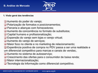1. Visão geral das tendências
B. Análise de Mercado
 Aumento do poder do varejo;
 Polarização de formatos e posicionamentos;
 Parceria e alianças com fornecedores;
 Aumento da concorrência no formato de substitutos;
 Capital humano e profissionalização;
 Expansão do varejo sem lojas e varejo virtual;
 Aumento do varejo de serviços;
 Maior foco no cliente e no marketing de relacionamento;
 Experiência positiva de compra no PDV passa a ser uma realidade e
um diferencial competitivo para marcas e canais de vendas;.
 Aumento no sistema de autosserviço;
 Crescimento das ofertas para o consumidor de baixa renda;
 Maior internacionalização;
 Tecnologia da Informação como diferencial competitivo.
 