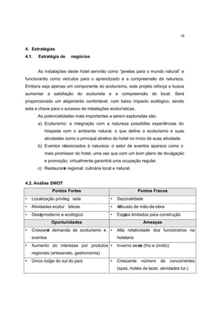 16


4. Estratégias
4.1.   Estratégia de    negócios


       As instalações deste hotel servirão como “janelas para o mundo natural” e
funcionarão como veículos para o aprendizado e a compreensão da natureza.
Embora seja apenas um componente do ecoturismo, este projeto reforça e busca
aumentar a satisfação do ecoturista e a compreensão do local. Será
proporcionado um alojamento confortável, com baixo impacto ecológico, sendo
esta a chave para o sucesso de instalações ecoturísticas.
       As potencialidades mais importantes a serem exploradas são:
       a) Ecoturismo: a integração com a natureza possibilita experiências do
          hóspede com o ambiente natural, o que define o ecoturismo e suas
          atividades como o principal atrativo do hotel no início de suas atividade.
       b) Eventos relacionados à natureza: o setor de eventos aparece como o
          mais promissor do hotel, uma vez que com um bom plano de divulgação
          e promoção, virtualmente garantirá uma ocupação regular.
       c) Restaurane regional: culinária local e natural.
                   t


4.2. Análise SWOT
              Pontos Fortes                                   Pontos Fracos
•   Localização privileg iada                 •   Sazonalidade
•   Atividades ecotur ísticas                 •   Altcusto de mão-de-obra
                                                   o
•   Desig moderno e ecológico
       n                                      •   Espa limitados para construção
                                                     ços
              Oportunidades                                     Ameaças
•   Crescene demanda de ecoturismo e
           t                                  •   Alta rotatividade dos funcionários na
    eventos                                       hotelaria
•   Aumento do interesse por produtos •           Inverno sev o (frio e úmido)
                                                             re
    regionais (artesanato, gastronomia)
•   Único lodge do sul do país                •   Crescente    número     de     concorrentes
                                                  (spas, hotéis de lazer, atividades tur.)
 