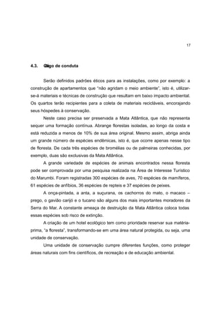 17




4.3.   C igo de conduta
       dó


       Serão definidos padrões éticos para as instalações, como por exemplo: a
construção de apartamentos que “não agridam o meio ambiente”, isto é, utilizar-
se-á materiais e técnicas de construção que resultam em baixo impacto ambiental.
Os quartos terão recipientes para a coleta de materiais recicláveis, encorajando
seus hóspedes à conservação.
       Neste caso precisa ser preservada a Mata Atlântica, que não representa
sequer uma formação contínua. Abrange florestas isoladas, ao longo da costa e
está reduzida a menos de 10% de sua área original. Mesmo assim, abriga ainda
um grande número de espécies endêmicas, isto é, que ocorre apenas nesse tipo
de floresta. De cada três espécies de bromélias ou de palmeiras conhecidas, por
exemplo, duas são exclusivas da Mata Atlântica.
       A grande variedade de espécies de animais encontrados nessa floresta
pode ser comprovada por uma pesquisa realizada na Área de Interesse Turístico
do Marumbi. Foram registradas 300 espécies de aves, 70 espécies de mamíferos,
61 espécies de anfíbios, 36 espécies de repteis e 37 espécies de peixes.
       A onça-pintada, a anta, a suçurana, os cachorros do mato, o macaco –
prego, o gavião carijó e o tucano são alguns dos mais importantes moradores da
Serra do Mar. A constante ameaça de destruição da Mata Atlântica coloca todas
essas espécies sob risco de extinção.
       A criação de um hotel ecológico tem como prioridade reservar sua matéria-
prima, “a floresta”, transformando-se em uma área natural protegida, ou seja, uma
unidade de conservação.
       Uma unidade de conservação cumpre diferentes funções, como proteger
áreas naturais com fins científicos, de recreação e de educação ambiental.
 
