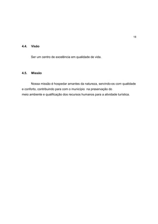18


4.4.   Visão


       Ser um centro de excelência em qualidade de vida.




4.5.   Missão


       Nossa missão é hospedar amantes da natureza, servindo-os com qualidade
e conforto, contribuindo para com o município na preservação do
meio ambiente e qualificação dos recursos humanos para a atividade turística.
 