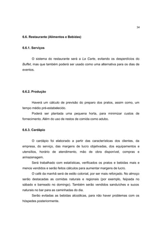 34


6.6. Restaurante (Alimentos e Bebidas)


6.6.1. Serviços


      O sistema do restaurante será a La Carte, evitando os desperdícios do
Buffet, mas que também poderá ser usado como uma alternativa para os dias de
eventos.




6.6.2. Produção


      Haverá um cálculo de previsão do preparo dos pratos, assim como, um
tempo médio pré-estabelecido.
      Poderá ser plantada uma pequena horta, para minimizar custos de
fornecimento. Além do uso de restos de comida como adubo.


6.6.3. Cardápio


      O cardápio foi elaborado a partir das características dos clientes, da
empresa, do serviço, das margens de lucro objetivadas, dos equipamentos e
utensílios, horário de atendimento, mão de obra disponível, compras e
armazenagem.
      Será trabalhado com estatísticas, verificados os pratos e bebidas mais e
menos vendidos e serão feitos cálculos para aumentar margens de lucro.
      O café da manhã será de estilo colonial, por ser mais reforçado. No almoço
serão destacadas as comidas naturais e regionais (por exemplo, feijoada no
sábado e barreado no domingo). Também serão vendidos sanduíches e sucos
naturais no bar para as caminhadas do dia.
      Serão evitadas as bebidas alcoólicas, para não haver problemas com os
hóspedes posteriormente.
 