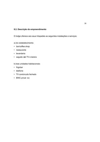 39


8.2. Descrição do empreendimento


O lodge oferece aos seus hóspedes as seguintes instalações e serviços:


a-)no estabelecimento:
• bar/coffee shop
• restaurante
• lavanderia
• saguão co TV e lareira
          m


b-)nas unidades habitacionais:
• frigobar
• telefone
• TV comcircuito fechado
• BWC privat ivo
 