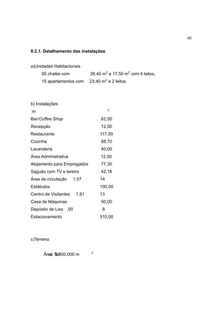 40


8.2.1. Detalhamento das instalações


a)Unidades Habitacionais
     05 chalés com             26,40 m2 e 17,50 m2 com 4 leitos.
     15 apartamentos com       23,40 m2 e 2 leitos.




b) Instalações
                                         2
m
Bar/Coffee Shop                      62,50
Recepção                             12,50
Restaurante                         117,50
Cozinha                              88,70
Lavanderia                           40,00
Área Administrativa                 12,50
Alojamento para Empregados           77,30
Saguão com TV e lareira              42,18
Área de circulação     1,57         14
Estábulos                           100,00
Centro de Visitantes    1,81        13
Casa de Máquinas                     50,00
Depósito de Lixo ,00                 8
Estacionamento                      510,00




c)Terreno

                               2
      Área To 500.000 m
        al 5.t
 