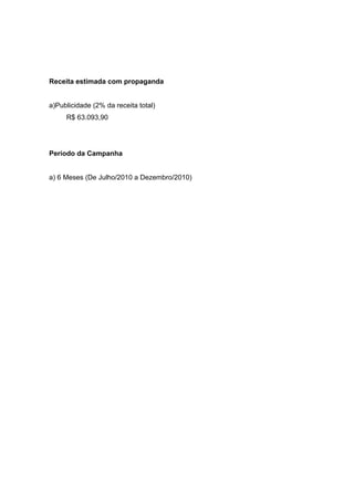 Receita estimada com propaganda


a)Publicidade (2% da receita total)
     R$ 63.093,90




Período da Campanha


a) 6 Meses (De Julho/2010 a Dezembro/2010)
 
