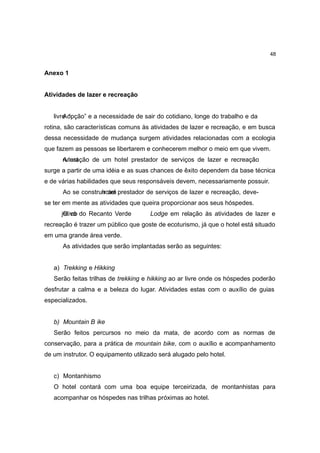 48


Anexo 1


Atividades de lazer e recreação


   livre o
       A “pção” e a necessidade de sair do cotidiano, longe do trabalho e da
rotina, são características comuns às atividades de lazer e recreação, e em busca
dessa necessidade de mudança surgem atividades relacionadas com a ecologia
que fazem as pessoas se libertarem e conhecerem melhor o meio em que vivem.
      ruteração de um hotel prestador de serviços de lazer e recreação
      A ust
surge a partir de uma idéia e as suas chances de êxito dependem da base técnica
e de várias habilidades que seus responsáveis devem, necessariamente possuir.
      Ao se construh um prestador de serviços de lazer e recreação, deve-
                   irotel
se ter em mente as atividades que queira proporcionar aos seus hóspedes.
      jOtiv b do Recanto Verde
       e oo                           Lodge em relação às atividades de lazer e
recreação é trazer um público que goste de ecoturismo, já que o hotel está situado
em uma grande área verde.
      As atividades que serão implantadas serão as seguintes:


   a) Trekking e Hikking
   Serão feitas trilhas de trekking e hikking ao ar livre onde os hóspedes poderão
desfrutar a calma e a beleza do lugar. Atividades estas com o auxílio de guias
especializados.


   b) Mountain B ike
   Serão feitos percursos no meio da mata, de acordo com as normas de
conservação, para a prática de mountain bike, com o auxílio e acompanhamento
de um instrutor. O equipamento utilizado será alugado pelo hotel.


   c) Montanhismo
   O hotel contará com uma boa equipe terceirizada, de montanhistas para
   acompanhar os hóspedes nas trilhas próximas ao hotel.
 