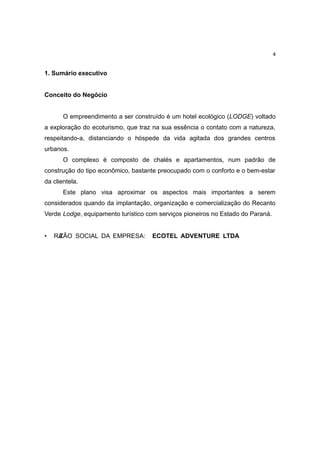 4


1. Sumário executivo


Conceito do Negócio


       O empreendimento a ser construído é um hotel ecológico (LODGE) voltado
a exploração do ecoturismo, que traz na sua essência o contato com a natureza,
respeitando-a, distanciando o hóspede da vida agitada dos grandes centros
urbanos.
       O complexo é composto de chalés e apartamentos, num padrão de
construção do tipo econômico, bastante preocupado com o conforto e o bem-estar
da clientela.
       Este plano visa aproximar os aspectos mais importantes a serem
considerados quando da implantação, organização e comercialização do Recanto
Verde Lodge, equipamento turístico com serviços pioneiros no Estado do Paraná.


•   RA
     ZÃO SOCIAL DA EMPRESA:          ECOTEL ADVENTURE LTDA
 