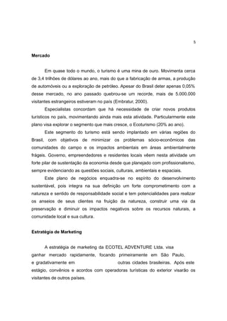 5


Mercado


      Em quase todo o mundo, o turismo é uma mina de ouro. Movimenta cerca
de 3,4 trilhões de dólares ao ano, mais do que a fabricação de armas, a produção
de automóveis ou a exploração de petróleo. Apesar do Brasil deter apenas 0,05%
desse mercado, no ano passado quebrou-se um recorde, mais de 5.000.000
visitantes estrangeiros estiveram no país (Embratur, 2000).
      Especialistas concordam que há necessidade de criar novos produtos
turísticos no país, movimentando ainda mais esta atividade. Particularmente este
plano visa explorar o segmento que mais cresce, o Ecoturismo (20% ao ano).
      Este segmento do turismo está sendo implantado em várias regiões do
Brasil, com objetivos de minimizar os problemas sócio-econômicos das
comunidades do campo e os impactos ambientais em áreas ambientalmente
frágeis. Governo, empreendedores e residentes locais vêem nesta atividade um
forte pilar de sustentação da economia desde que planejado com profissionalismo,
sempre evidenciando as questões sociais, culturais, ambientais e espaciais.
      Este plano de negócios enquadra-se no espírito do desenvolvimento
sustentável, pois integra na sua definição um forte comprometimento com a
natureza e sentido de responsabilidade social e tem potencialidades para realizar
os anseios de seus clientes na fruição da natureza, construir uma via da
preservação e diminuir os impactos negativos sobre os recursos naturais, a
comunidade local e sua cultura.


Estratégia de Marketing


      A estratégia de marketing da ECOTEL ADVENTURE Ltda. visa
ganhar mercado rapidamente, focando primeiramente em São Paulo,
e gradativamente em                        outras cidades brasileiras. Após este
estágio, convênios e acordos com operadoras turísticas do exterior visarão os
visitantes de outros países.
 
