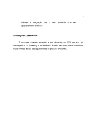 7


         voltados à integração com o meio ambiente e o seu
         aproveitamento turístico.”




Estratégia de Crescimento


      A empresa pretende aumentar a sua demanda em 20% ao ano, por
conseqüência do marketing a ser realizado. Porém, seu crescimento construtivo
ficará limitado devido aos regulamentos de proteção ambiental.
 
