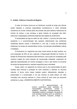 8




2. Análise Externa e Conceito do Negócio


      O setor do turismo tornou-se um fenômeno mundial ao longo das últimas
quatro décadas e, diversos especialistas consideram-no a maior atividade
econômica do mundo. Grande parte dos turistas vão para destinos tradicionais de
turismo de massa, o que começou a gerar impacto na ocupação das infra-
estruturas e degradação ambiental acelerada das regiões de acolhimento.
      A necessidade de fuga ao estilo de vida “urbano”, a procura de locais mais
saudáveis e a conscientização das pessoas relativamente aos problemas
ambientais fizeram nascer o Ecoturismo e, com ele, a busca da valorização
intelectual, em locais de características únicas e de elevada sensibilidade cultural
e ecológica.
      O Ecoturismo é o segmento que mais cresce dentro do setor turístico, em
uma proporção de 20% ao ano, segundo a Organização Mundial do Turismo. O
Estado do Paraná bem representa este fenômeno, como pode ser constatado pela
contínua criação de novos parques de conservação ambiental, surgimento de
agências especializadas em turismo ecológico e rural, e até mesmo no aumento
da venda de equipamentos e vestuário específico para a atividade.
      Surge, assim, um segmento do turismo que é uma oportunidade de gerar
receitas para financiar a proteção do meio ambiente e valorizar os recursos
naturais. A forma como essas receitas podem efetivamente subsidiar a
preservação e a conservação e, de que maneira se pode atribuir um valor
monetário aos recursos naturais é o tema central do novo ramo da economia
ambiental, ou seja, o DESENVOLVIMENTO SUSTENTÁVEL.


                                                O     desenvolvimento      do
                                turismo sustentável pode satisfazer as
                                necessidades      econômicas,      sociais  e
                                estéticas, mantendo, simultaneamente, a
                                integridade cultural e ecológica, tornando-se
                                uma atividade benéfica para os anfitriões e
                                para os visitantes enquanto protege e
 